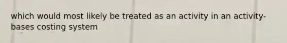 which would most likely be treated as an activity in an activity-bases costing system