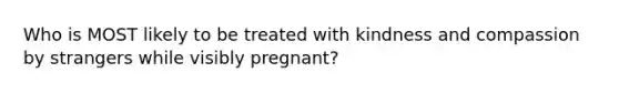 Who is MOST likely to be treated with kindness and compassion by strangers while visibly pregnant?