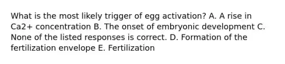 What is the most likely trigger of egg activation? A. A rise in Ca2+ concentration B. The onset of embryonic development C. None of the listed responses is correct. D. Formation of the fertilization envelope E. Fertilization