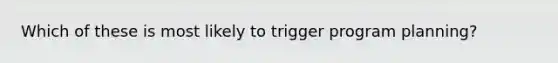 Which of these is most likely to trigger program planning?