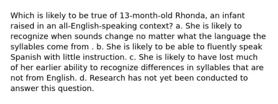 Which is likely to be true of 13-month-old Rhonda, an infant raised in an all-English-speaking context? a. She is likely to recognize when sounds change no matter what the language the syllables come from . b. She is likely to be able to fluently speak Spanish with little instruction. c. She is likely to have lost much of her earlier ability to recognize differences in syllables that are not from English. d. Research has not yet been conducted to answer this question.