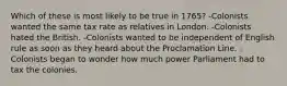 Which of these is most likely to be true in 1765? -Colonists wanted the same tax rate as relatives in London. -Colonists hated the British. -Colonists wanted to be independent of English rule as soon as they heard about the Proclamation Line. -Colonists began to wonder how much power Parliament had to tax the colonies.