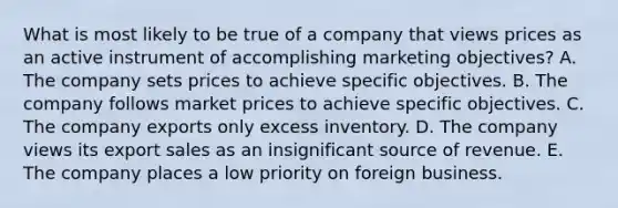 What is most likely to be true of a company that views prices as an active instrument of accomplishing marketing objectives? A. The company sets prices to achieve specific objectives. B. The company follows market prices to achieve specific objectives. C. The company exports only excess inventory. D. The company views its export sales as an insignificant source of revenue. E. The company places a low priority on foreign business.