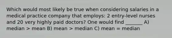 Which would most likely be true when considering salaries in a medical practice company that employs: 2 entry-level nurses and 20 very highly paid doctors? One would find _______ A) median > mean B) mean > median C) mean = median