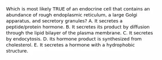 Which is most likely TRUE of an endocrine cell that contains an abundance of rough endoplasmic reticulum, a large Golgi apparatus, and secretory granules? A. It secretes a peptide/protein hormone. B. It secretes its product by diffusion through the lipid bilayer of the plasma membrane. C. It secretes by endocytosis. D. Its hormone product is synthesized from cholesterol. E. It secretes a hormone with a hydrophobic structure.