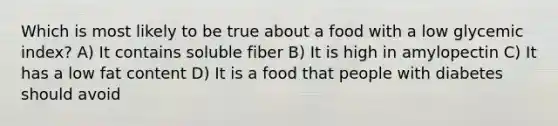 Which is most likely to be true about a food with a low glycemic index? A) It contains soluble fiber B) It is high in amylopectin C) It has a low fat content D) It is a food that people with diabetes should avoid