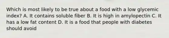 Which is most likely to be true about a food with a low glycemic index? A. It contains soluble fiber B. It is high in amylopectin C. It has a low fat content D. It is a food that people with diabetes should avoid