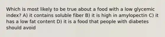 Which is most likely to be true about a food with a low glycemic index? A) it contains soluble fiber B) it is high in amylopectin C) it has a low fat content D) it is a food that people with diabetes should avoid