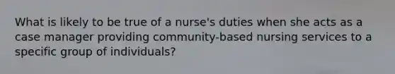 What is likely to be true of a nurse's duties when she acts as a case manager providing community-based nursing services to a specific group of individuals?