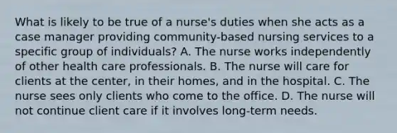 What is likely to be true of a nurse's duties when she acts as a case manager providing community-based nursing services to a specific group of individuals? A. The nurse works independently of other health care professionals. B. The nurse will care for clients at the center, in their homes, and in the hospital. C. The nurse sees only clients who come to the office. D. The nurse will not continue client care if it involves long-term needs.