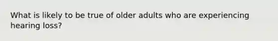 What is likely to be true of older adults who are experiencing hearing loss?