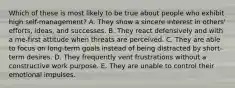 Which of these is most likely to be true about people who exhibit high self-management? A. They show a sincere interest in others' efforts, ideas, and successes. B. They react defensively and with a me-first attitude when threats are perceived. C. They are able to focus on long-term goals instead of being distracted by short-term desires. D. They frequently vent frustrations without a constructive work purpose. E. They are unable to control their emotional impulses.