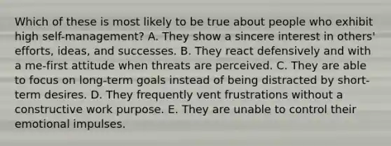 Which of these is most likely to be true about people who exhibit high self-management? A. They show a sincere interest in others' efforts, ideas, and successes. B. They react defensively and with a me-first attitude when threats are perceived. C. They are able to focus on long-term goals instead of being distracted by short-term desires. D. They frequently vent frustrations without a constructive work purpose. E. They are unable to control their emotional impulses.