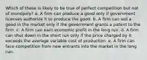 Which of these is likely to be true of perfect competition but not of monopoly? a. A firm can produce a good only if government licenses authorize it to produce the good. b. A firm can sell a good in the market only if the government grants a patent to the firm. c. A firm can earn economic profit in the long run. d. A firm can shut down in the short run only if the price charged by it exceeds the average variable cost of production. e. A firm can face competition from new entrants into the market in the long run.