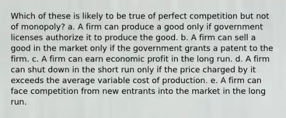 Which of these is likely to be true of perfect competition but not of monopoly? a. A firm can produce a good only if government licenses authorize it to produce the good. b. A firm can sell a good in the market only if the government grants a patent to the firm. c. A firm can earn economic profit in the long run. d. A firm can shut down in the short run only if the price charged by it exceeds the average variable cost of production. e. A firm can face competition from new entrants into the market in the long run.