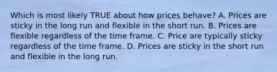 Which is most likely TRUE about how prices behave? A. Prices are sticky in the long run and flexible in the short run. B. Prices are flexible regardless of the time frame. C. Price are typically sticky regardless of the time frame. D. Prices are sticky in the short run and flexible in the long run.