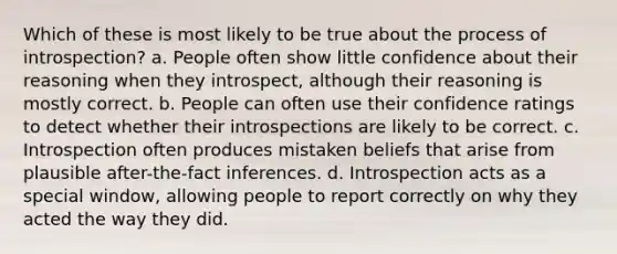 Which of these is most likely to be true about the process of introspection? a. People often show little confidence about their reasoning when they introspect, although their reasoning is mostly correct. b. People can often use their confidence ratings to detect whether their introspections are likely to be correct. c. Introspection often produces mistaken beliefs that arise from plausible after-the-fact inferences. d. Introspection acts as a special window, allowing people to report correctly on why they acted the way they did.