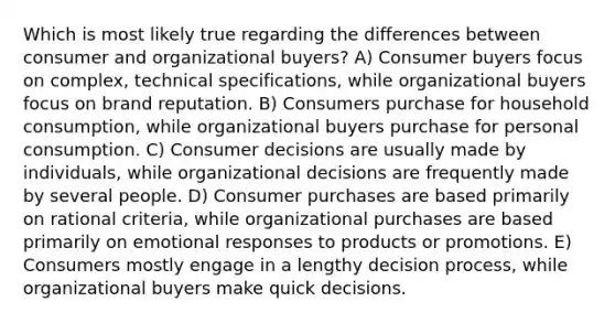 Which is most likely true regarding the differences between consumer and organizational buyers? A) Consumer buyers focus on complex, technical specifications, while organizational buyers focus on brand reputation. B) Consumers purchase for household consumption, while organizational buyers purchase for personal consumption. C) Consumer decisions are usually made by individuals, while organizational decisions are frequently made by several people. D) Consumer purchases are based primarily on rational criteria, while organizational purchases are based primarily on emotional responses to products or promotions. E) Consumers mostly engage in a lengthy decision process, while organizational buyers make quick decisions.