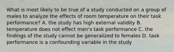 What is most likely to be true of a study conducted on a group of males to analyze the effects of room temperature on their task performance? A. the study has high external validity B. temperature does not effect men's task performance C. the findings of the study cannot be generalized to females D. task performance is a confounding variable in the study