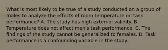 What is most likely to be true of a study conducted on a group of males to analyze the effects of room temperature on task performance? A. The study has high external validity. B. Temperature does not affect men's task performance. C. The findings of the study cannot be generalized to females. D. Task performance is a confounding variable in the study.