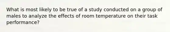 What is most likely to be true of a study conducted on a group of males to analyze the effects of room temperature on their task performance?