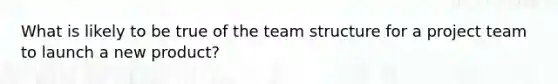 What is likely to be true of the team structure for a project team to launch a new product?