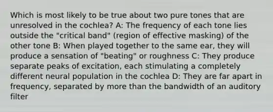 Which is most likely to be true about two pure tones that are unresolved in the cochlea? A: The frequency of each tone lies outside the "critical band" (region of effective masking) of the other tone B: When played together to the same ear, they will produce a sensation of "beating" or roughness C: They produce separate peaks of excitation, each stimulating a completely different neural population in the cochlea D: They are far apart in frequency, separated by more than the bandwidth of an auditory filter