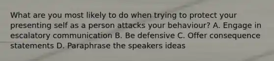 What are you most likely to do when trying to protect your presenting self as a person attacks your behaviour? A. Engage in escalatory communication B. Be defensive C. Offer consequence statements D. Paraphrase the speakers ideas