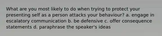 What are you most likely to do when trying to protect your presenting self as a person attacks your behaviour? a. engage in escalatory communication b. be defensive c. offer consequence statements d. paraphrase the speaker's ideas