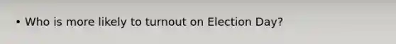 • Who is more likely to turnout on Election Day?