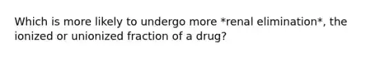 Which is more likely to undergo more *renal elimination*, the ionized or unionized fraction of a drug?