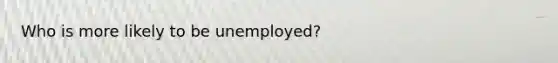 Who is more likely to be unemployed?