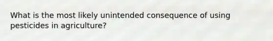 What is the most likely unintended consequence of using pesticides in agriculture?
