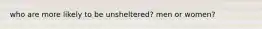 who are more likely to be unsheltered? men or women?