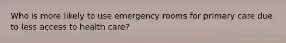 Who is more likely to use emergency rooms for primary care due to less access to health care?