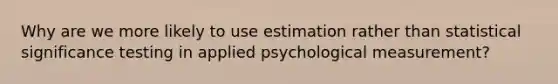 Why are we more likely to use estimation rather than statistical significance testing in applied psychological measurement?