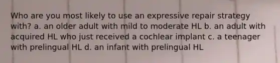 Who are you most likely to use an expressive repair strategy with? a. an older adult with mild to moderate HL b. an adult with acquired HL who just received a cochlear implant c. a teenager with prelingual HL d. an infant with prelingual HL