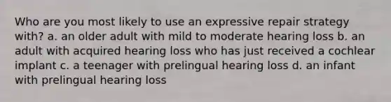 Who are you most likely to use an expressive repair strategy with? a. an older adult with mild to moderate hearing loss b. an adult with acquired hearing loss who has just received a cochlear implant c. a teenager with prelingual hearing loss d. an infant with prelingual hearing loss