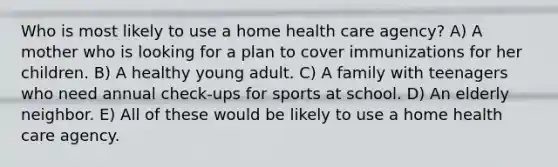 Who is most likely to use a home health care agency? A) A mother who is looking for a plan to cover immunizations for her children. B) A healthy young adult. C) A family with teenagers who need annual check-ups for sports at school. D) An elderly neighbor. E) All of these would be likely to use a home health care agency.