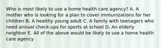 Who is most likely to use a home health care agency? A. A mother who is looking for a plan to cover immunizations for her children B. A healthy young adult C. A family with teenagers who need annual check-ups for sports at school D. An elderly neighbor E. All of the above would be likely to use a home health care agency