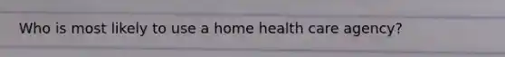 Who is most likely to use a home health care agency?
