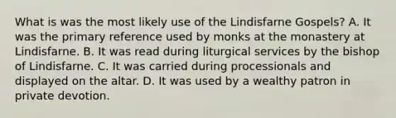 What is was the most likely use of the Lindisfarne Gospels? A. It was the primary reference used by monks at the monastery at Lindisfarne. B. It was read during liturgical services by the bishop of Lindisfarne. C. It was carried during processionals and displayed on the altar. D. It was used by a wealthy patron in private devotion.