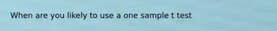 When are you likely to use a one sample t test