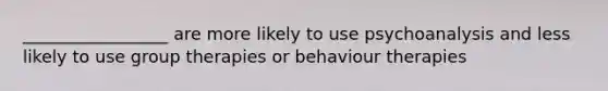 _________________ are more likely to use psychoanalysis and less likely to use group therapies or behaviour therapies