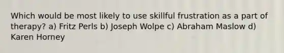 Which would be most likely to use skillful frustration as a part of therapy? a) Fritz Perls b) Joseph Wolpe c) Abraham Maslow d) Karen Horney