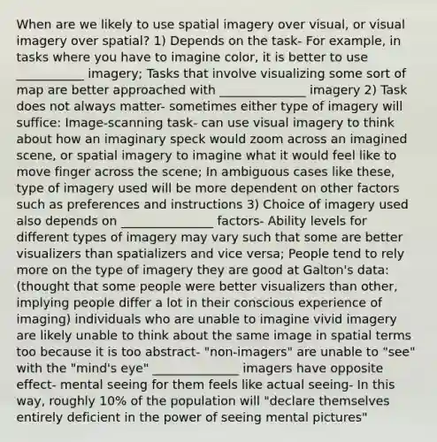 When are we likely to use spatial imagery over visual, or visual imagery over spatial? 1) Depends on the task- For example, in tasks where you have to imagine color, it is better to use ___________ imagery; Tasks that involve visualizing some sort of map are better approached with ______________ imagery 2) Task does not always matter- sometimes either type of imagery will suffice: Image-scanning task- can use visual imagery to think about how an imaginary speck would zoom across an imagined scene, or spatial imagery to imagine what it would feel like to move finger across the scene; In ambiguous cases like these, type of imagery used will be more dependent on other factors such as preferences and instructions 3) Choice of imagery used also depends on _______________ factors- Ability levels for different types of imagery may vary such that some are better visualizers than spatializers and vice versa; People tend to rely more on the type of imagery they are good at Galton's data: (thought that some people were better visualizers than other, implying people differ a lot in their conscious experience of imaging) individuals who are unable to imagine vivid imagery are likely unable to think about the same image in spatial terms too because it is too abstract- "non-imagers" are unable to "see" with the "mind's eye" ______________ imagers have opposite effect- mental seeing for them feels like actual seeing- In this way, roughly 10% of the population will "declare themselves entirely deficient in the power of seeing mental pictures"