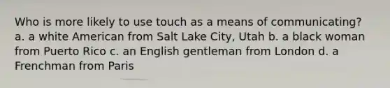 Who is more likely to use touch as a means of communicating? a. a white American from Salt Lake City, Utah b. a black woman from Puerto Rico c. an English gentleman from London d. a Frenchman from Paris