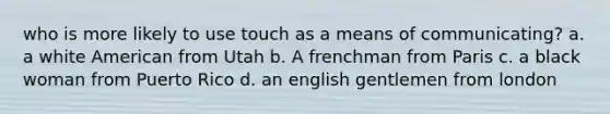 who is more likely to use touch as a means of communicating? a. a white American from Utah b. A frenchman from Paris c. a black woman from Puerto Rico d. an english gentlemen from london