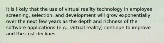 It is likely that the use of virtual reality technology in employee screening, selection, and development will grow exponentially over the next few years as the depth and richness of the software applications (e.g., virtual reality) continue to improve and the cost declines.