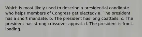 Which is most likely used to describe a presidential candidate who helps members of Congress get elected? a. The president has a short mandate. b. The president has long coattails. c. The president has strong crossover appeal. d. The president is front-loading.